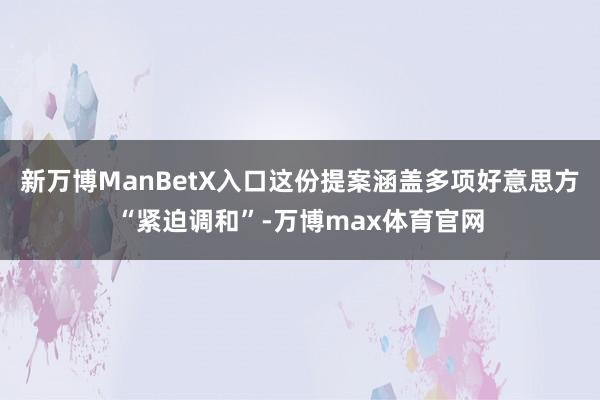 新万博ManBetX入口这份提案涵盖多项好意思方“紧迫调和”-万博max体育官网