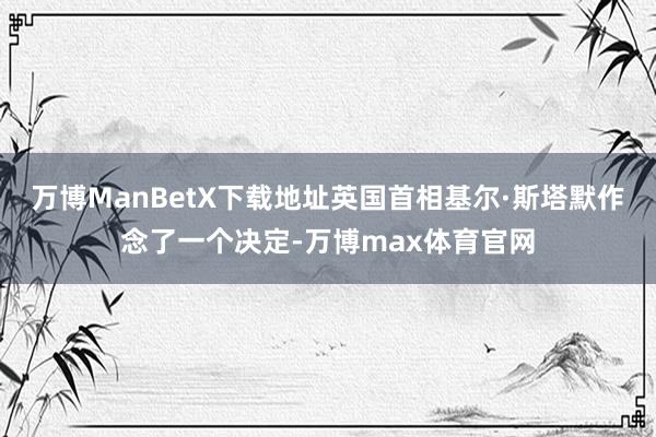 万博ManBetX下载地址英国首相基尔·斯塔默作念了一个决定-万博max体育官网