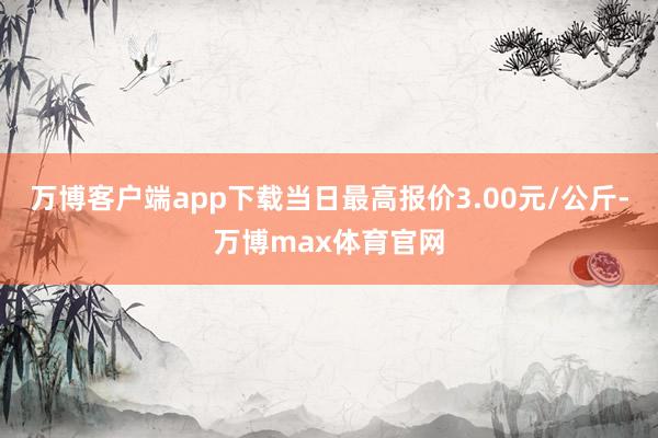 万博客户端app下载当日最高报价3.00元/公斤-万博max体育官网