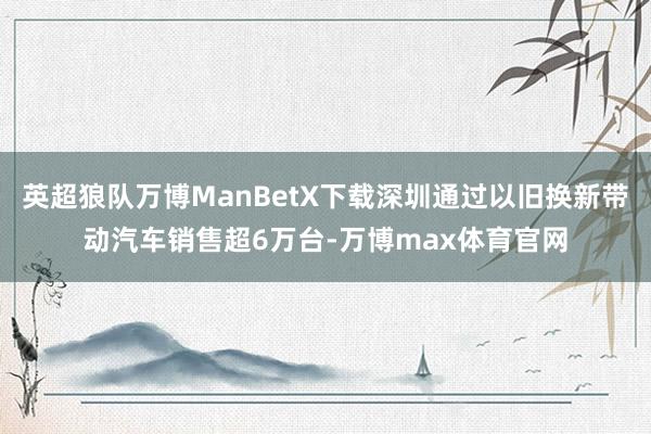 英超狼队万博ManBetX下载深圳通过以旧换新带动汽车销售超6万台-万博max体育官网