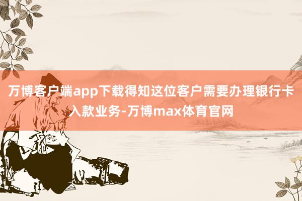 万博客户端app下载得知这位客户需要办理银行卡入款业务-万博max体育官网