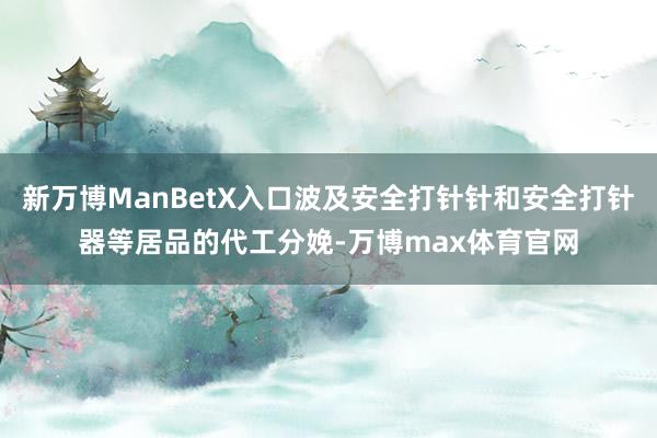 新万博ManBetX入口波及安全打针针和安全打针器等居品的代工分娩-万博max体育官网