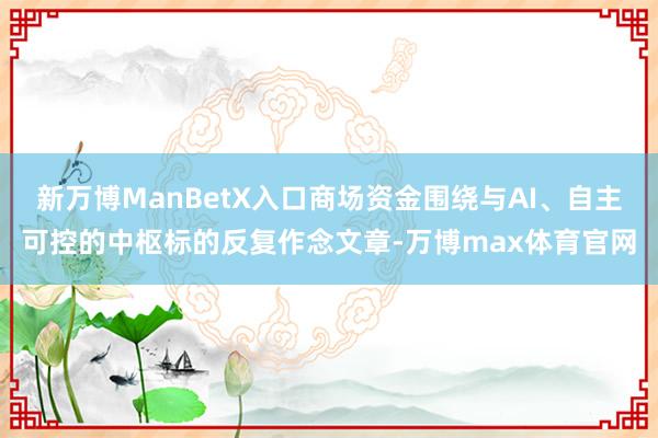 新万博ManBetX入口商场资金围绕与AI、自主可控的中枢标的反复作念文章-万博max体育官网