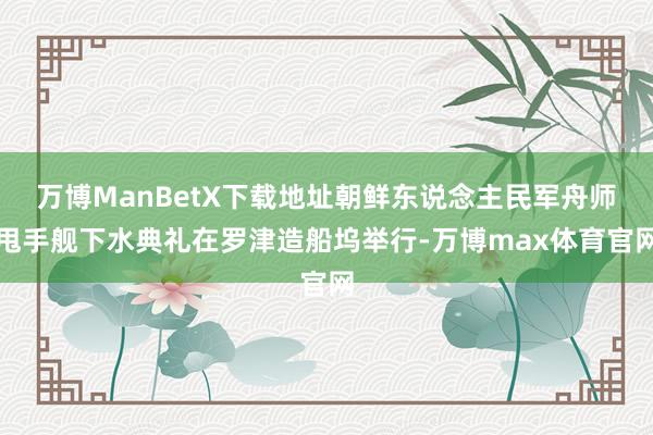 万博ManBetX下载地址朝鲜东说念主民军舟师甩手舰下水典礼在罗津造船坞举行-万博max体育官网