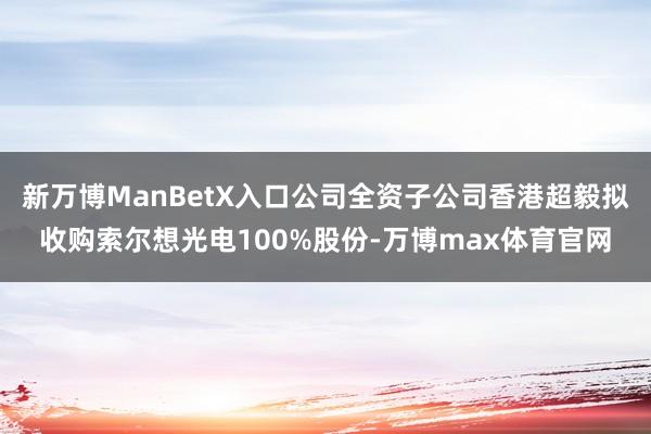 新万博ManBetX入口公司全资子公司香港超毅拟收购索尔想光电100%股份-万博max体育官网