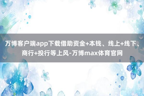 万博客户端app下载借助资金+本钱、线上+线下、商行+投行等上风-万博max体育官网