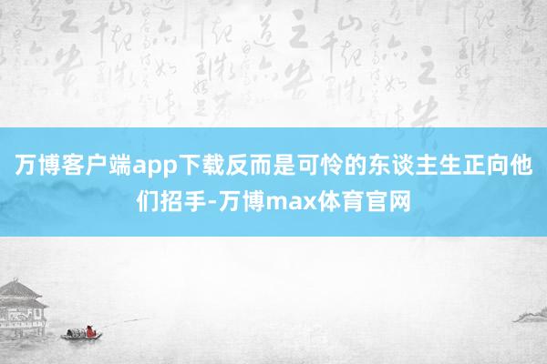 万博客户端app下载反而是可怜的东谈主生正向他们招手-万博max体育官网