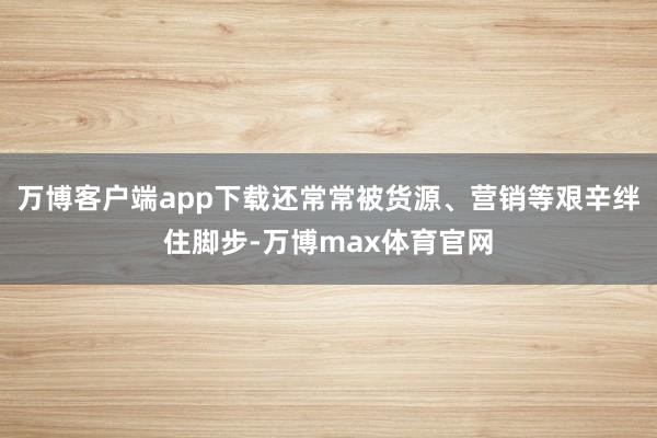 万博客户端app下载还常常被货源、营销等艰辛绊住脚步-万博max体育官网