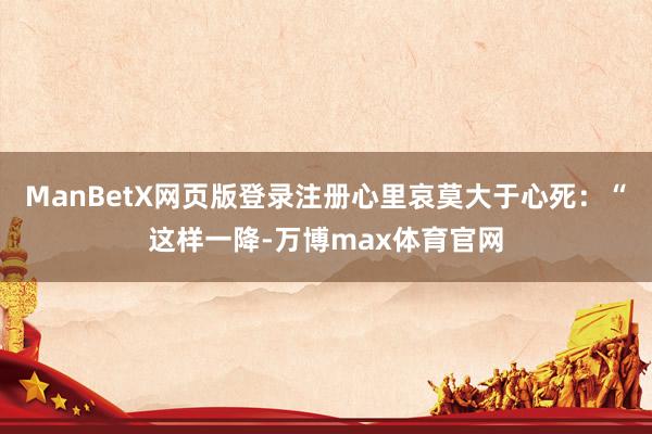 ManBetX网页版登录注册心里哀莫大于心死：“这样一降-万博max体育官网