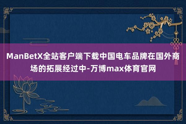 ManBetX全站客户端下载中国电车品牌在国外商场的拓展经过中-万博max体育官网