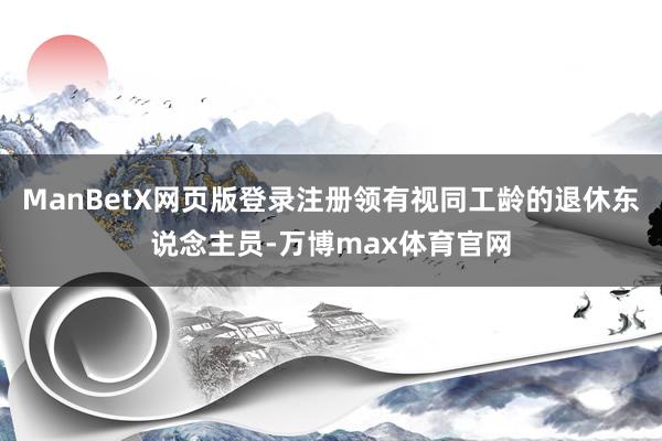ManBetX网页版登录注册领有视同工龄的退休东说念主员-万博max体育官网