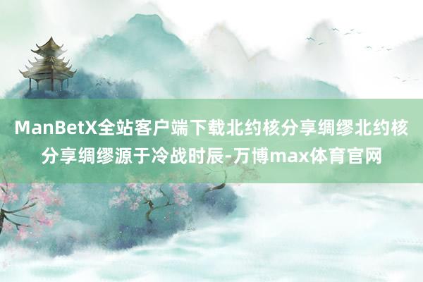 ManBetX全站客户端下载北约核分享绸缪北约核分享绸缪源于冷战时辰-万博max体育官网