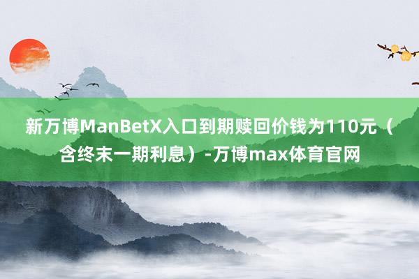 新万博ManBetX入口到期赎回价钱为110元（含终末一期利息）-万博max体育官网