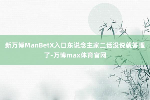 新万博ManBetX入口东说念主家二话没说就答理了-万博max体育官网