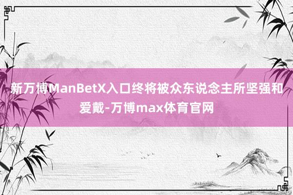 新万博ManBetX入口终将被众东说念主所坚强和爱戴-万博max体育官网