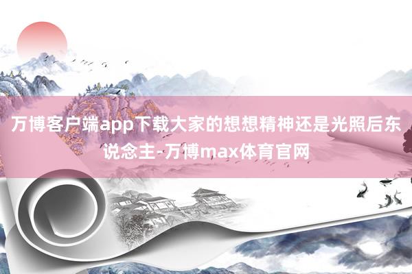 万博客户端app下载大家的想想精神还是光照后东说念主-万博max体育官网