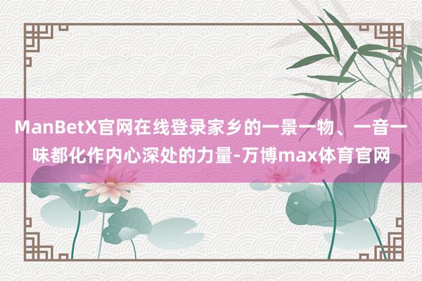 ManBetX官网在线登录家乡的一景一物、一音一味都化作内心深处的力量-万博max体育官网