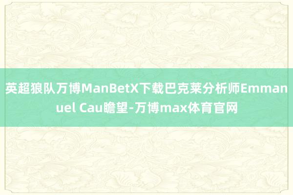 英超狼队万博ManBetX下载　　巴克莱分析师Emmanuel Cau瞻望-万博max体育官网