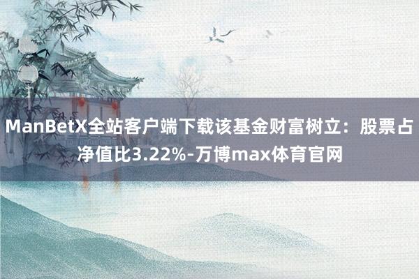 ManBetX全站客户端下载该基金财富树立：股票占净值比3.22%-万博max体育官网