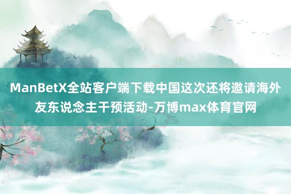 ManBetX全站客户端下载中国这次还将邀请海外友东说念主干预活动-万博max体育官网