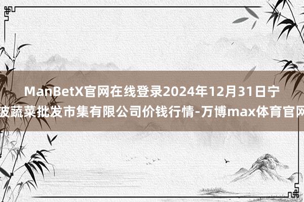 ManBetX官网在线登录2024年12月31日宁波蔬菜批发市集有限公司价钱行情-万博max体育官网
