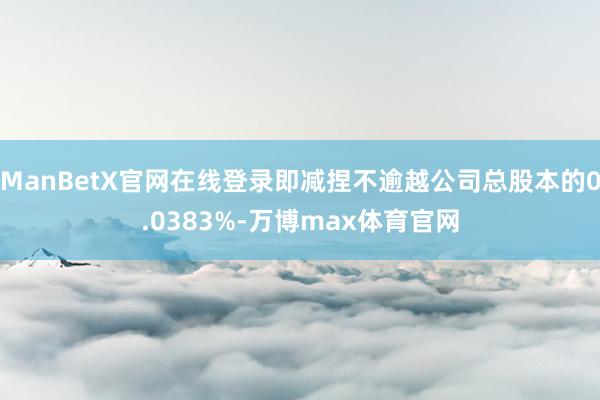 ManBetX官网在线登录即减捏不逾越公司总股本的0.0383%-万博max体育官网