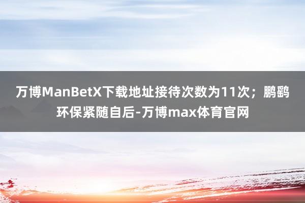 万博ManBetX下载地址接待次数为11次；鹏鹞环保紧随自后-万博max体育官网
