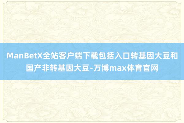 ManBetX全站客户端下载包括入口转基因大豆和国产非转基因大豆-万博max体育官网