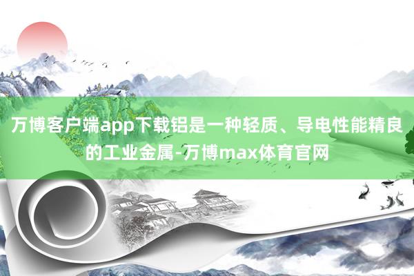 万博客户端app下载铝是一种轻质、导电性能精良的工业金属-万博max体育官网