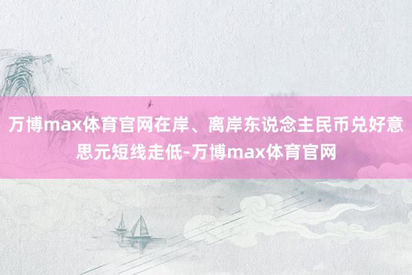 万博max体育官网在岸、离岸东说念主民币兑好意思元短线走低-万博max体育官网