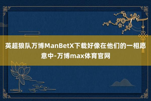 英超狼队万博ManBetX下载好像在他们的一相愿意中-万博max体育官网