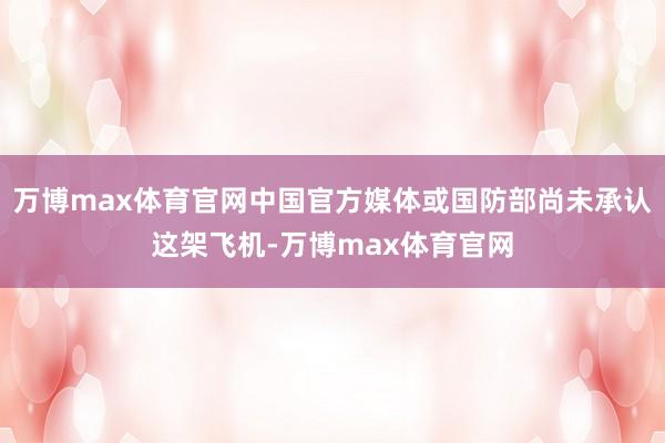 万博max体育官网中国官方媒体或国防部尚未承认这架飞机-万博max体育官网