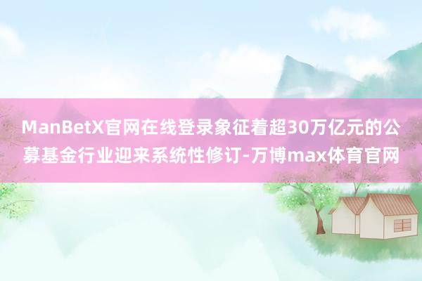 ManBetX官网在线登录象征着超30万亿元的公募基金行业迎来系统性修订-万博max体育官网