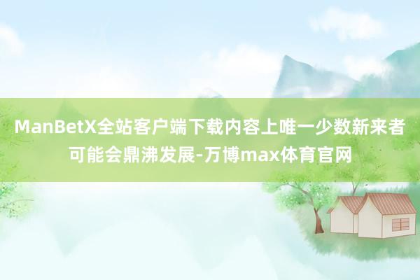 ManBetX全站客户端下载内容上唯一少数新来者可能会鼎沸发展-万博max体育官网