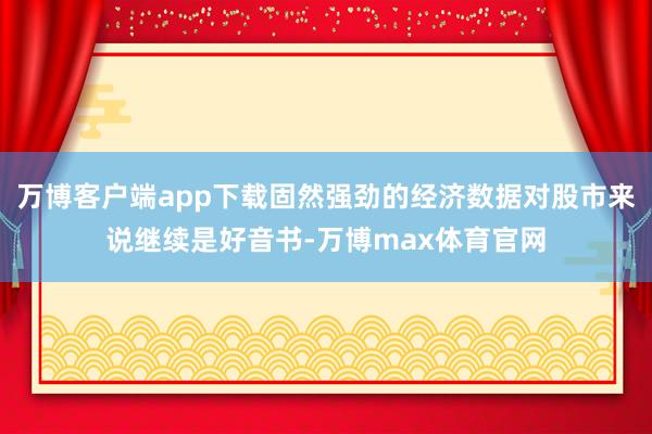 万博客户端app下载固然强劲的经济数据对股市来说继续是好音书-万博max体育官网