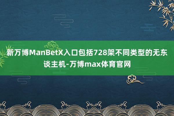 新万博ManBetX入口包括728架不同类型的无东谈主机-万博max体育官网