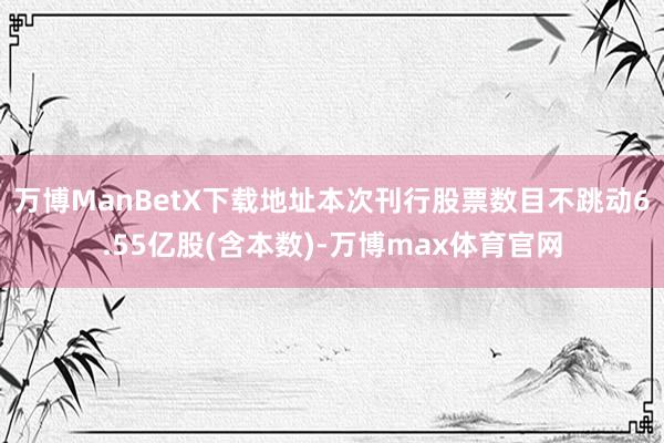 万博ManBetX下载地址本次刊行股票数目不跳动6.55亿股(含本数)-万博max体育官网