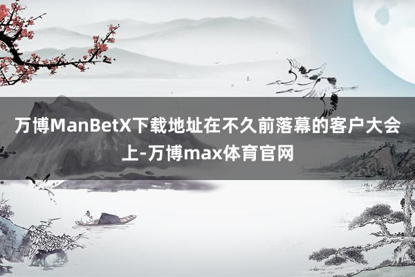 万博ManBetX下载地址在不久前落幕的客户大会上-万博max体育官网
