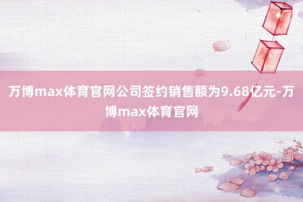 万博max体育官网公司签约销售额为9.68亿元-万博max体育官网