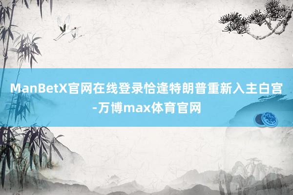 ManBetX官网在线登录恰逢特朗普重新入主白宫-万博max体育官网