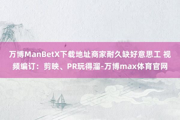 万博ManBetX下载地址商家耐久缺好意思工 视频编订：剪映、PR玩得溜-万博max体育官网