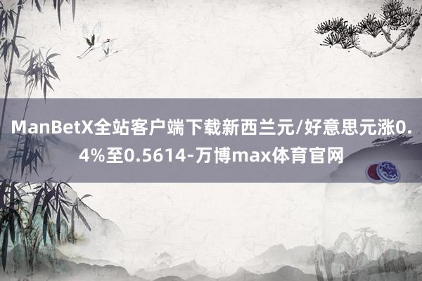 ManBetX全站客户端下载　　新西兰元/好意思元涨0.4%至0.5614-万博max体育官网