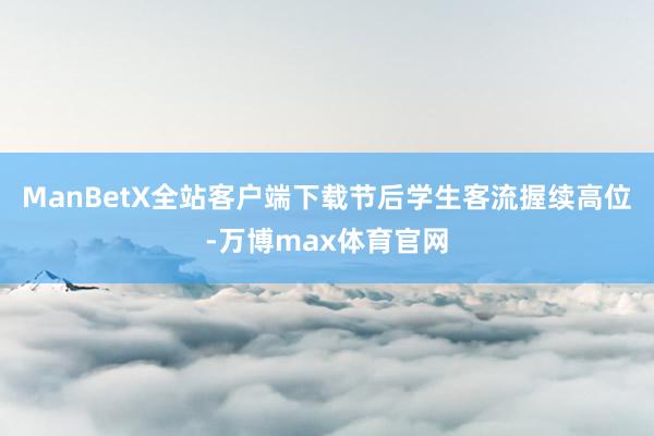 ManBetX全站客户端下载节后学生客流握续高位-万博max体育官网
