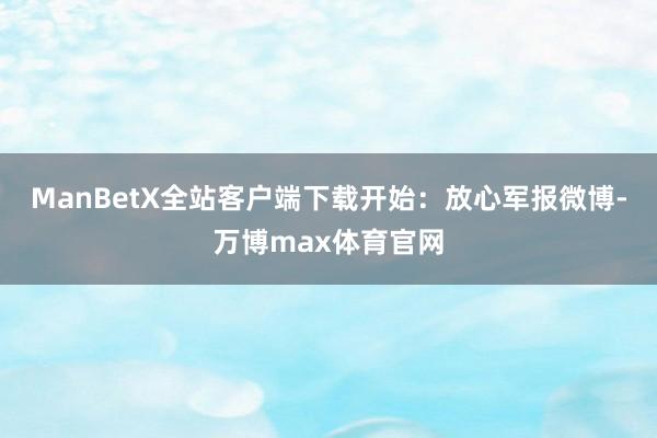 ManBetX全站客户端下载开始：放心军报微博-万博max体育官网