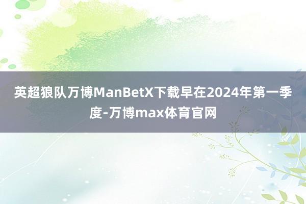英超狼队万博ManBetX下载早在2024年第一季度-万博max体育官网