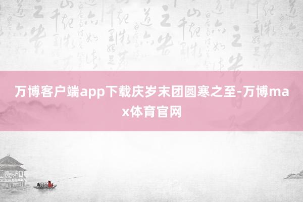 万博客户端app下载庆岁末团圆　　寒之至-万博max体育官网