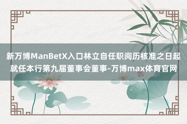 新万博ManBetX入口林立自任职阅历核准之日起就任本行第九届董事会董事-万博max体育官网
