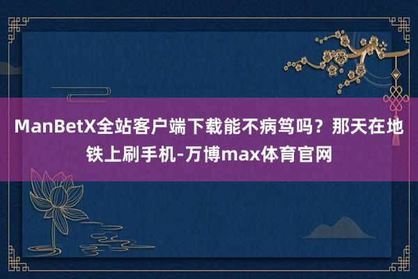 ManBetX全站客户端下载能不病笃吗？那天在地铁上刷手机-万博max体育官网
