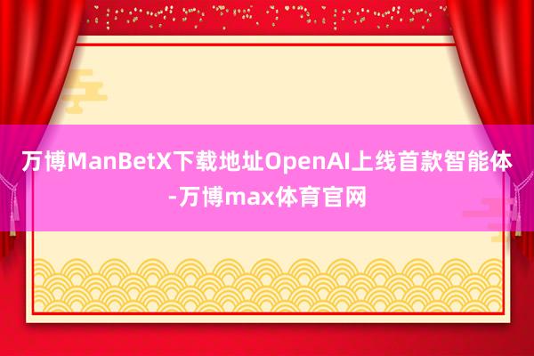 万博ManBetX下载地址OpenAI上线首款智能体-万博max体育官网