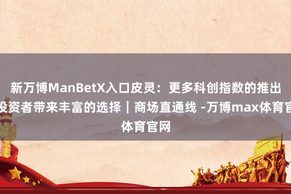 新万博ManBetX入口皮灵：更多科创指数的推出为投资者带来丰富的选择｜商场直通线 -万博max体育官网